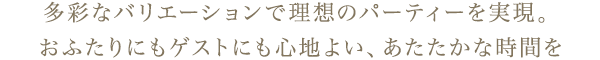 多彩なバリエーションで理想のパーティーを実現。おふたりにもゲストにも心地よい、あたたかな時間を