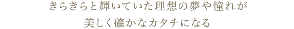 きらきらと輝いていた理想の夢や憧れが、美しく確かなカタチになる