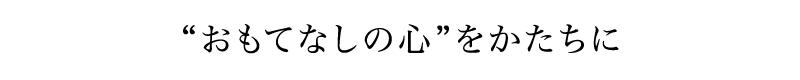 “おもてなしの心”をかたちに